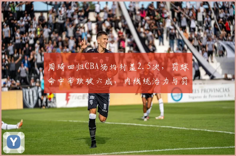 周琦回归CBA场均封盖2.5次，罚球命中率跌破六成，内线统治力与罚球短板并存