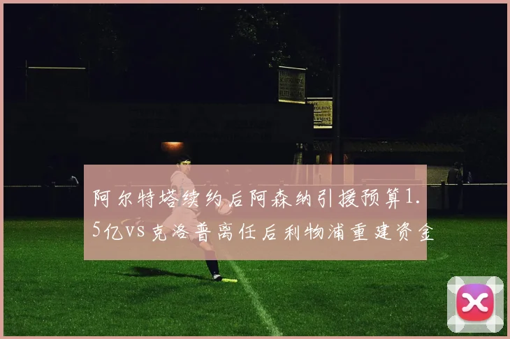 阿尔特塔续约后阿森纳引援预算1.5亿vs克洛普离任后利物浦重建资金仅8000万，英超豪门转型路径分化__br_
