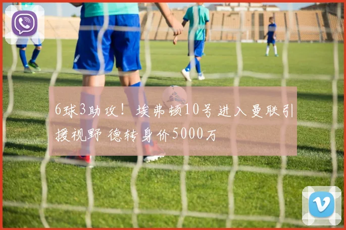 6球3助攻！埃弗顿10号进入曼联引援视野 德转身价5000万
