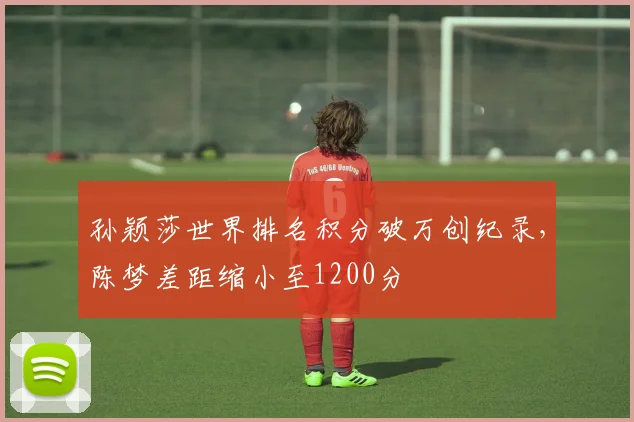 孙颖莎世界排名积分破万创纪录，陈梦差距缩小至1200分