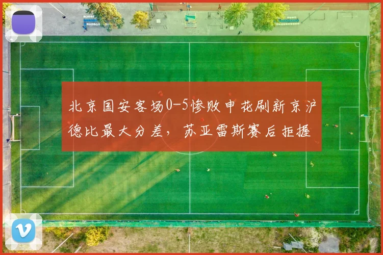 北京国安客场0-5惨败申花刷新京沪德比最大分差，苏亚雷斯赛后拒握手遭炮轰
