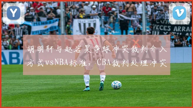 胡明轩与赵岩昊争球冲突裁判介入方式vsNBA标准，CBA裁判处理冲突能力被批