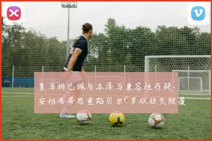 皇马姆巴佩与本泽马兼容性存疑，安切洛蒂恐重蹈贝尔C罗双核失败覆辙？