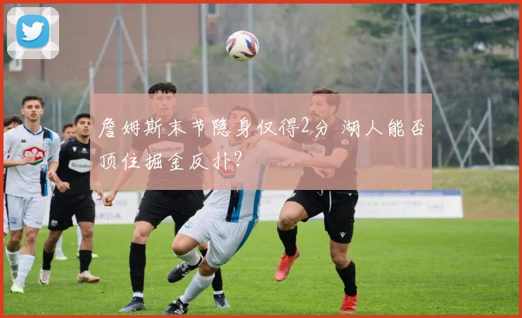 詹姆斯末节隐身仅得2分 湖人能否顶住掘金反扑？