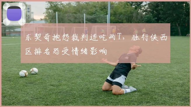 东契奇抱怨裁判连吃两T，独行侠西区排名恐受情绪影响