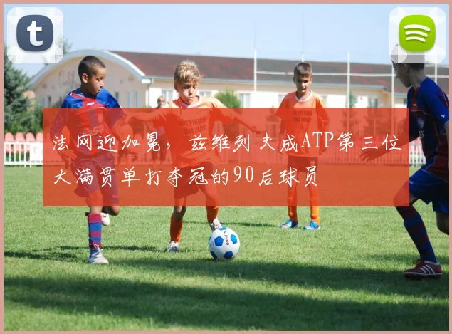 法网迎加冕，兹维列夫成ATP第三位大满贯单打夺冠的90后球员
