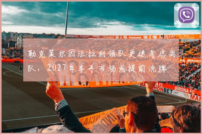 勒克莱尔因法拉利领队更迭考虑离队，2027年车手市场或提前洗牌