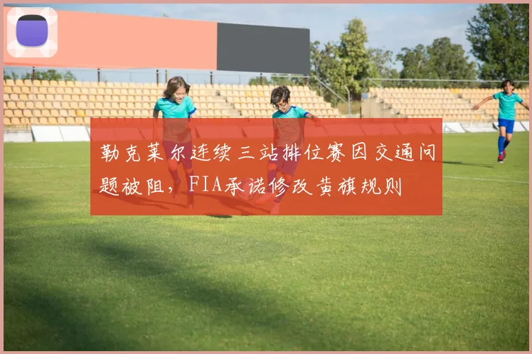 勒克莱尔连续三站排位赛因交通问题被阻，FIA承诺修改黄旗规则