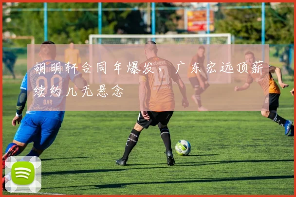 胡明轩合同年爆发,广东宏远顶薪续约几无悬念
