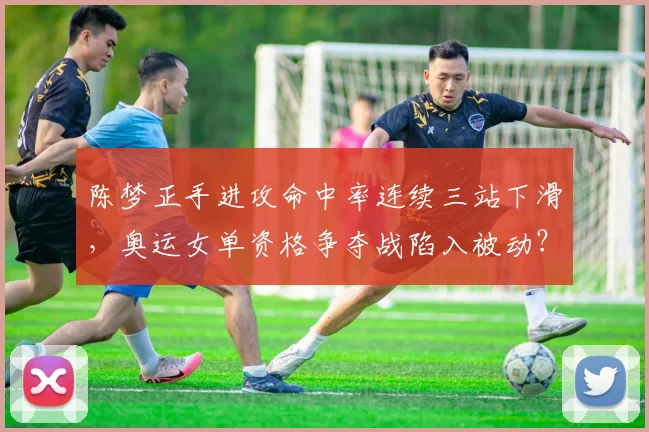 陈梦正手进攻命中率连续三站下滑，奥运女单资格争夺战陷入被动？