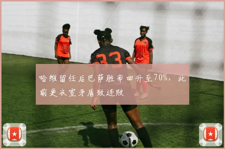 哈维留任后巴萨胜率回升至70%,此前更衣室矛盾致连败